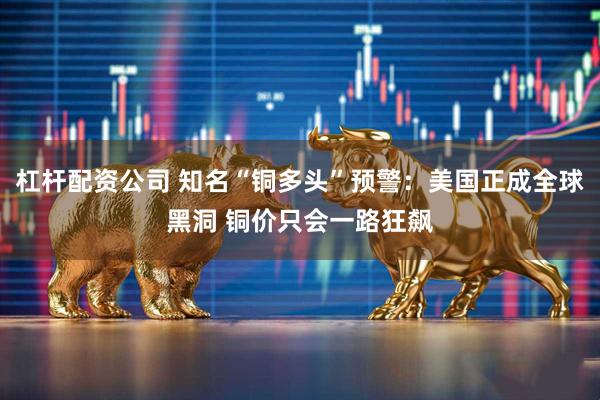 杠杆配资公司 知名“铜多头”预警：美国正成全球黑洞 铜价只会一路狂飙