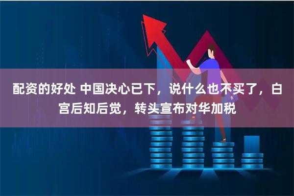 配资的好处 中国决心已下，说什么也不买了，白宫后知后觉，转头宣布对华加税