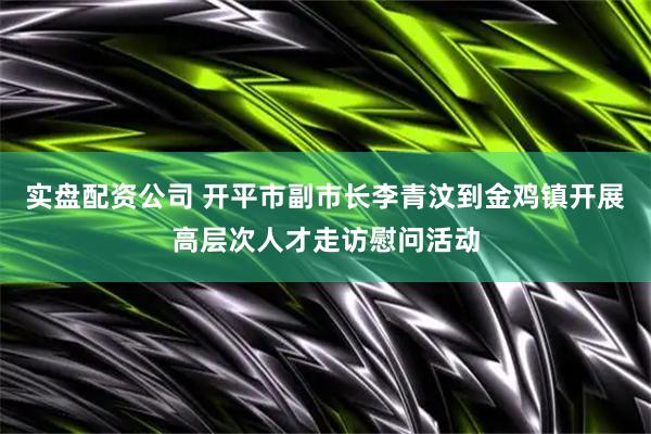 实盘配资公司 开平市副市长李青汶到金鸡镇开展高层次人才走访慰问活动