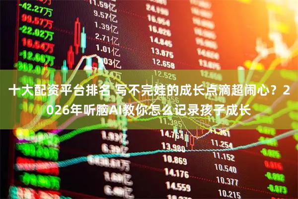 十大配资平台排名 写不完娃的成长点滴超闹心？2026年听脑AI教你怎么记录孩子成长