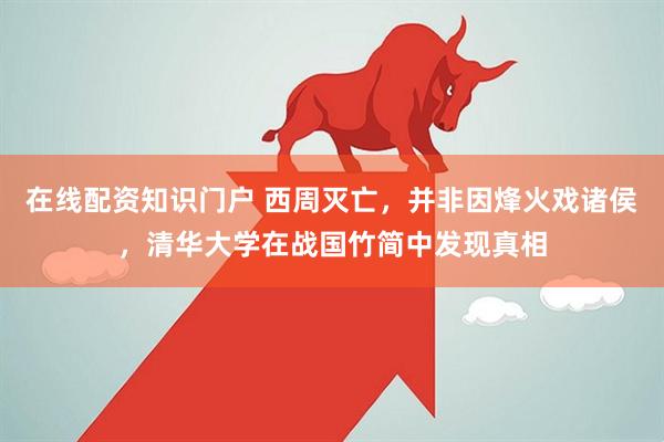 在线配资知识门户 西周灭亡，并非因烽火戏诸侯，清华大学在战国竹简中发现真相