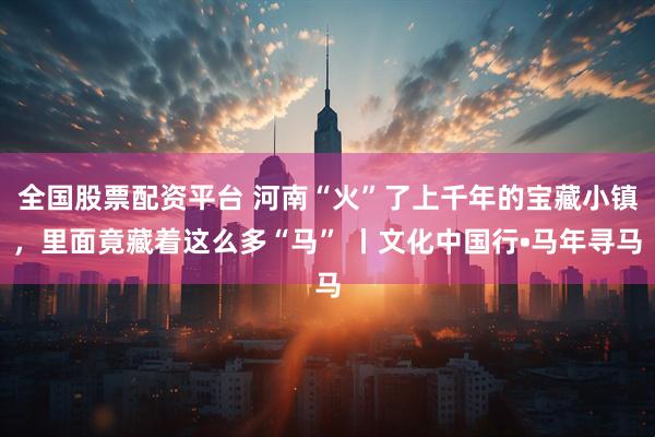 全国股票配资平台 河南“火”了上千年的宝藏小镇，里面竟藏着这么多“马” 丨文化中国行•马年寻马