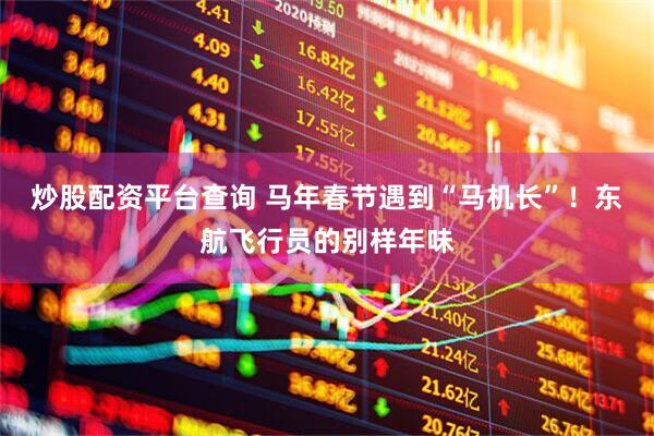 炒股配资平台查询 马年春节遇到“马机长”！东航飞行员的别样年味