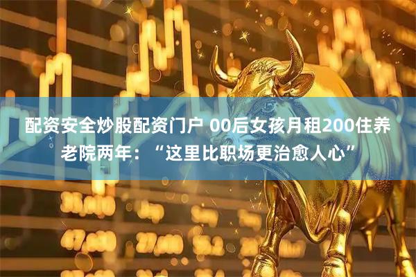 配资安全炒股配资门户 00后女孩月租200住养老院两年：“这里比职场更治愈人心”