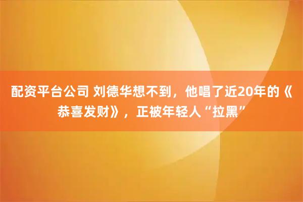配资平台公司 刘德华想不到，他唱了近20年的《恭喜发财》，正被年轻人“拉黑”