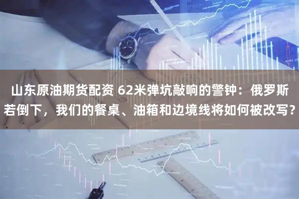 山东原油期货配资 62米弹坑敲响的警钟：俄罗斯若倒下，我们的餐桌、油箱和边境线将如何被改写？