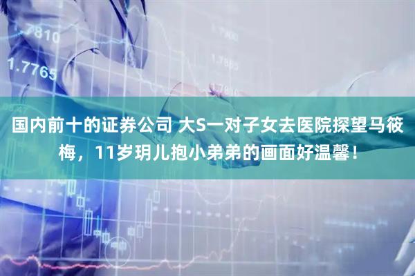 国内前十的证券公司 大S一对子女去医院探望马筱梅，11岁玥儿抱小弟弟的画面好温馨！