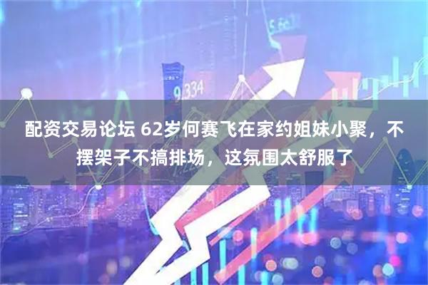 配资交易论坛 62岁何赛飞在家约姐妹小聚，不摆架子不搞排场，这氛围太舒服了