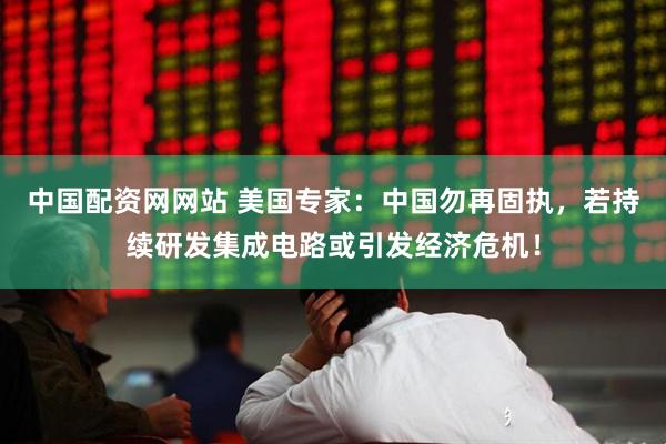 中国配资网网站 美国专家：中国勿再固执，若持续研发集成电路或引发经济危机！