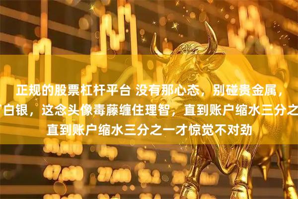 正规的股票杠杆平台 没有那心态，别碰贵金属，既然32块钱买了白银，这念头像毒藤缠住理智，直到账户缩水三分之一才惊觉不对劲