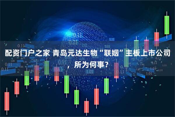 配资门户之家 青岛元达生物“联姻”主板上市公司，所为何事？