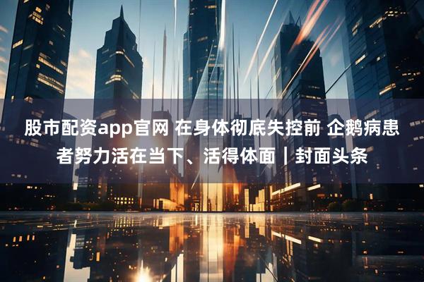 股市配资app官网 在身体彻底失控前 企鹅病患者努力活在当下、活得体面｜封面头条