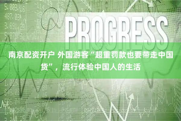 南京配资开户 外国游客“超重罚款也要带走中国货”，流行体验中国人的生活