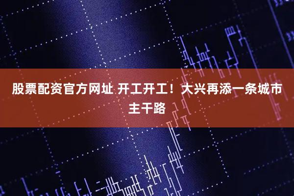 股票配资官方网址 开工开工！大兴再添一条城市主干路