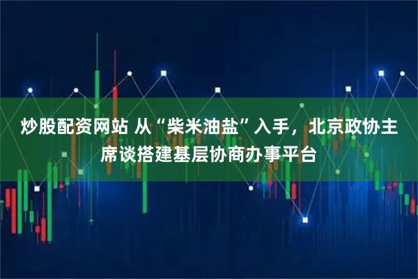 炒股配资网站 从“柴米油盐”入手，北京政协主席谈搭建基层协商办事平台