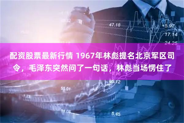 配资股票最新行情 1967年林彪提名北京军区司令，毛泽东突然问了一句话，林彪当场愣住了