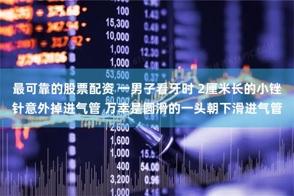 最可靠的股票配资 一男子看牙时 2厘米长的小锉针意外掉进气管 万幸是圆滑的一头朝下滑进气管
