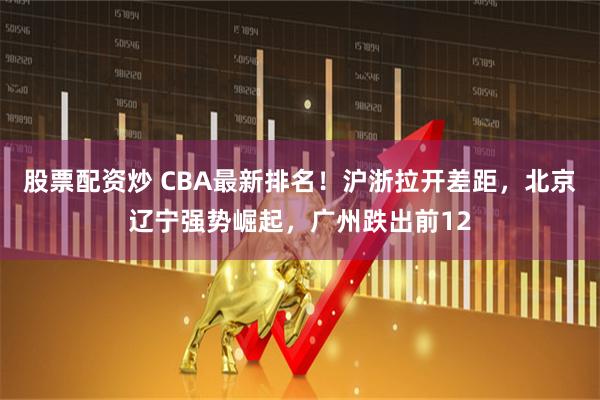 股票配资炒 CBA最新排名！沪浙拉开差距，北京辽宁强势崛起，广州跌出前12