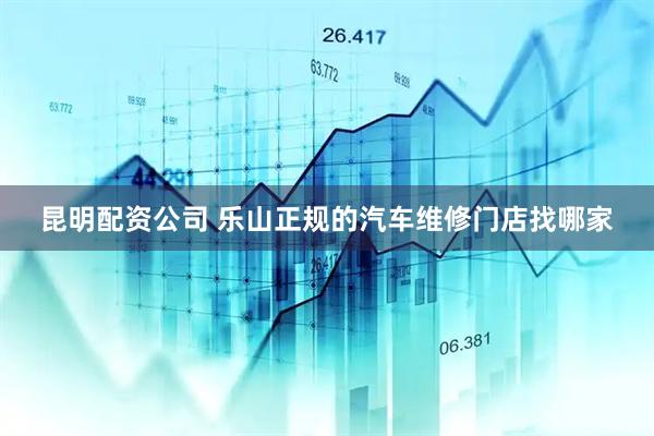 昆明配资公司 乐山正规的汽车维修门店找哪家