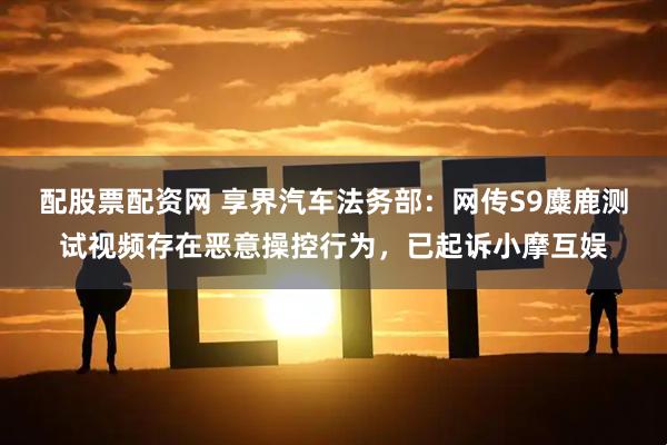 配股票配资网 享界汽车法务部：网传S9麋鹿测试视频存在恶意操控行为，已起诉小摩互娱