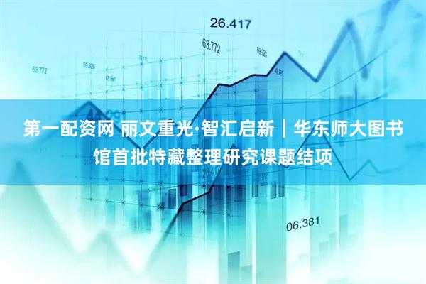 第一配资网 丽文重光·智汇启新｜华东师大图书馆首批特藏整理研究课题结项