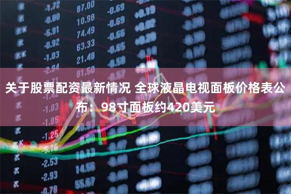 关于股票配资最新情况 全球液晶电视面板价格表公布：98寸面板约420美元