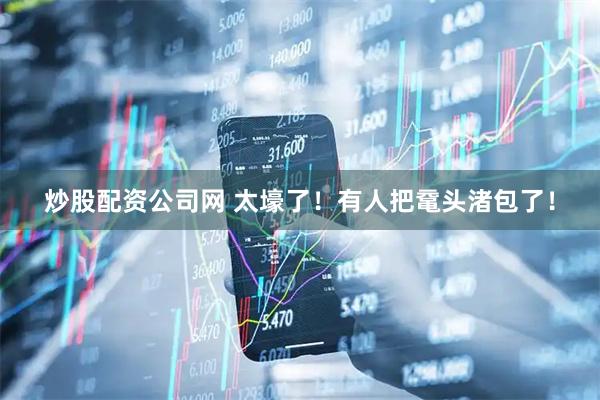 炒股配资公司网 太壕了！有人把鼋头渚包了！