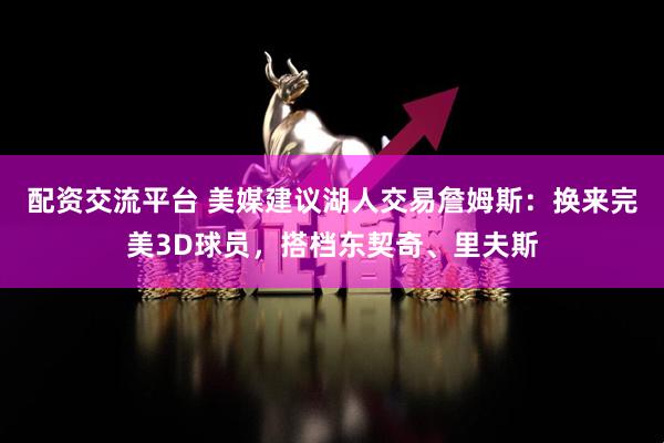 配资交流平台 美媒建议湖人交易詹姆斯：换来完美3D球员，搭档东契奇、里夫斯