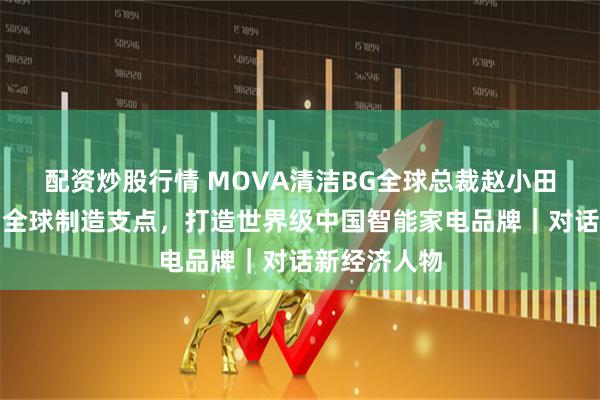 配资炒股行情 MOVA清洁BG全球总裁赵小田：以宜宾为全球制造支点，打造世界级中国智能家电品牌｜对话新经济人物