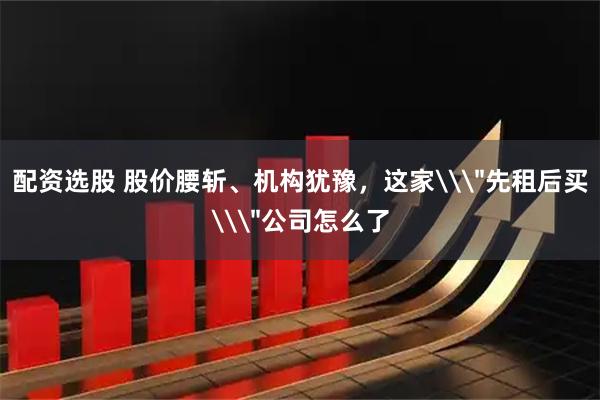 配资选股 股价腰斩、机构犹豫，这家\＂先租后买\＂公司怎么了