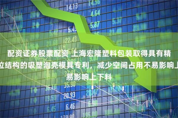 配资证券股票配资 上海宏隆塑料包装取得具有精准定位结构的吸塑泡壳模具专利，减少空间占用不易影响上下料